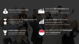 4
financial benefit up to 15%
(termsand conditions applied)
Gamatechno has 10 yearsexperiences in
software industry
(our experienceswill help you to grow)
market leader incampus management
software
(you will bethe part ofthemarketleader)
more than 280institutions haveused our
products
(our portfolio will make you moreacceptable in themarket)
hugeblue ocean target marketacross the
nation to hit
(4000+campuses, 450+cities and thousands of corporates)
youwill bedealing with local people
and local product
(and wehave “trusted”value)
 