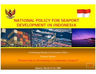NATIONAL POLICY FOR SEAPORTNATIONAL POLICY FOR SEAPORT
DEVELOPMENT IN INDONESIADEVELOPMENT IN INDONESIA
NATIONAL POLICY FOR SEAPORTNATIONAL POLICY FOR SEAPORT
DEVELOPMENT IN INDONESIADEVELOPMENT IN INDONESIA
Coordinating Ministry For Economic AffairsCoordinating Ministry For Economic Affairs
Keynote AddressKeynote Address
““Partnership in Developing a Competitive Seaport”Partnership in Developing a Competitive Seaport”
Jakarta, March 21Jakarta, March 21--22, 200522, 2005
Coordinating Ministry For Economic AffairsCoordinating Ministry For Economic Affairs
Keynote AddressKeynote Address
““Partnership in Developing a Competitive Seaport”Partnership in Developing a Competitive Seaport”
Jakarta, March 21Jakarta, March 21--22, 200522, 2005
1
 