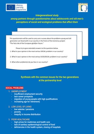 This questionnaire will be used to carry out a survey about the problems young and old
generation are faced with in our country in the frame of the Comenius project “The fairy tale of
the European g(old)en future.” Please try to give extended answers to the questions below.
1. What in your opinion is the most serious SOCIAL problem in our country?
2. What in your opinion is the most serious ECOLOGICAL problem in our country?
3. What other problem(s) do you face in our country?
Comenius multilateral School partnership project
„THE FAIRYTALE OF THE EUROPEAN
G(OLD)EN FUTURE”
Intergenerational studythrough questionnaire
about adolescents and old men’s perceptions of social and ecological problems that affect them
This questionnaire will be used to carry out a survey about the problems young and old
generation are faced with in our country in the frame of the Comenius project
“The fairy tale of the European g(old)en future.”
Please try to give extended answers to the questions below.
1. What in your opinion is the most serious SOCIAL problem in our country?
2. What in your opinion is the most serious ECOLOGICAL problem in our country?
3. What other problem(s) do you face in our country?
Synthesis with the common issues for the two generations (young and old) in GREECE
(15 students and 15 seniors questioned)
The most frequent responses:
SOCIAL PROBLEMS ECOLOGICAL PROBLEMS OTHER PROBLEMS:
Unemployment – 65%
Poor healthcare- 53%
Racism – 35%
Waste management – 55%
Burning forests – 47%
Global warming – 33%
The majority of young people
with high qualifications are
forced to migrate
Limited access for people with
disabilities in public places
This project has been funded with support from the European Commission.
This publication reflects the views only of the author, and the Commission cannot be held responsible
for any use which may be made of the information contained therein.
 