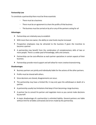 Partnership Law

To constitute a partnership there must be three essentials

           ◦   There must be a business

           ◦   There must be an agreement to share the profits of that business

           ◦   The business must be carried on by all or any of the partners acting for all

Advantages

    Partnerships are relatively easy to establish

    With more than one owner, the ability to raise funds may be increased

    Prospective employees may be attracted to the business if given the incentive to
     become a partner

    A partnership may benefit from the combination of complementary skills of two or
     more people. There is a wider pool of knowledge, skills and contacts.

    Partnerships can be cost-effective as each partner specializes in certain aspects of their
     business.

    Partnerships provide moral support and will allow for more creative brainstorming.

Disadvantages

    Business partners are jointly and individually liable for the actions of the other partners.

    Profits must be shared with others.

    Since decisions are shared, disagreements can occur.

    The partnership may have a limited life; it may end upon the withdrawal or death of a
     partner.

    A partnership usually has limitations that keep it from becoming a large business.

    A partner has to consult his partner and negotiate more as you cannot make decisions
     by yourself.

    A major disadvantage of a partnership is unlimited liability. General partners are liable
     without limit for all debts contracted and errors made by the partnership.
 