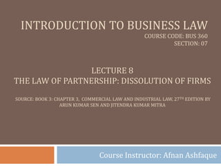 INTRODUCTION TO BUSINESS LAW
COURSE CODE: BUS 360
SECTION: 07
Course Instructor: Afnan Ashfaque
LECTURE 8
THE LAW OF PARTNERSHIP: DISSOLUTION OF FIRMS
SOURCE: BOOK 3: CHAPTER 3, COMMERCIAL LAW AND INDUSTRIAL LAW, 27TH EDITION BY
ARUN KUMAR SEN AND JITENDRA KUMAR MITRA
 