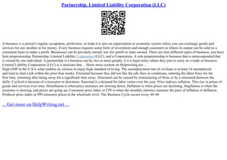 Partnership, Limited Liability Corporation (LLC)
A business is a person's regular occupation, profession, or trade.it is also an organization or economic system where you can exchange goods and
services for one another or for money. Every business requires some form of investment and enough customers to whom its output can be sold on a
consistent basis to make a profit. Businesses can be privately owned, not–for–profit or state–owned. There are four different types of business, you have
Sole proprietorship, Partnership, Limited Liability Corporation (LLC), and a Corporation. A sole proprietorship is business that is unincorporated that
is owned by one individual. A partnership is a business ran by two or more people, it is a legal entity where they join to carry on a trade or business.
Limited Liability Corporation (LLC) is a structure that ... Show more content on Helpwriting.net ...
High GDP in the U.S is what enables its citizens to enjoy high standard of living. The unemployment rate of civilians is at least 16 unemployed
and tried to find a job within the prior four weeks. Frictional because they did not like the job, boss or conditions, entering the labor force for the
first time, returning after being away for a significant time away. Structural can be caused by restructuring of firms or by a mismatch between the
skills. Cyclical is because of a recession or downturn. Seasonal is a demand for labor varies over the year. Price indexes inflation. This rise in prices of
goods and services over time. Disinflation is when price increases are slowing down, Deflation is when prices are declining, Stagflation is when the
economy is slowing, and prices are going up. Consumer price index or CPI is when the monthly statistics measure the pace of inflation or deflation.
Producer price index or PPI measures prices at the wholesale level. The Business Cycle occurs every 48–60
... Get more on HelpWriting.net ...
 
