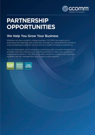 ®




PARTNERSHIP
OPPORTUNITIES
We Help You Grow Your Business
Whether you are a small or a large business, GCOMM can assist you in
attracting and retaining new customers through our comprehensive product
suite, exceptional customer service and our wealth of industry experience.

You can distinguish your business by partnering with a trusted infrastructure
provider who can enhance your existing portfolio to meet your customer’s
requirements head on. We offer innovative solutions coupled with expertise,
excellent service management and a nation-wide network.




                                  For more information call: 1300   221 115 or visit gcomm.com.au
 