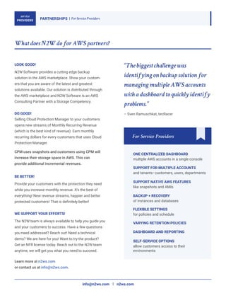 LOOK GOOD!
service
PROVIDERS
PARTNERSHIPS For Service Providers
What does N2W do for AWS partners?
DO GOOD!
For Service Providers
N2W Software provides a cutting edge backup
solution in the AWS marketplace. Show your custom-
ers that you are aware of the latest and greatest
solutions available. Our solution is distributed through
the AWS marketplace and N2W Software is an AWS
Consulting Partner with a Storage Competency.
BE BETTER!
Provide your customers with the protection they need
while you increase monthly revenue. It’s the best of
everything! New revenue streams, happier and better
protected customers! That is definitely better!
WE SUPPORT YOUR EFFORTS!
The N2W team is always available to help you guide you
and your customers to success. Have a few questions
you need addressed? Reach out! Need a technical
demo? We are here for you! Want to try the product?
Get an NFR license today. Reach out to the N2W team
anytime, we will get you what you need to succeed.
Learn more at n2ws.com
or contact us at info@n2ws.com.
info@n2ws.com n2ws.com
ONE CENTRALIZED DASHBOARD
multiple AWS accounts in a single console
SUPPORT FOR MULTIPLE ACCOUNTS
and tenants–customers, users, departments
SUPPORT NATIVE AWS FEATURES
like snapshots and AMIs
BACKUP + RECOVERY
of instances and databases
FLEXIBLE SETTINGS
for policies and schedule
SELF-SERVICE OPTIONS
allow customers access to their
environments
VARYING RETENTION POLICIES
DASHBOARD AND REPORTING
Selling Cloud Protection Manager to your customers
opens new streams of Monthly Recurring Revenue
(which is the best kind of revenue). Earn monthly
recurring dollars for every customers that uses Cloud
Protection Manager.
CPM uses snapshots and customers using CPM will
increase their storage space in AWS. This can
provide additional incremental revenues.
“The biggest challenge was
identifying on backup solution for
managing multiple AWS accounts
with a dashboard to quickly identify
problems.”
– Sven Ramuschkat, tecRacer
 