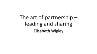 The art of partnership –
leading and sharing
Elisabeth Wigley
 