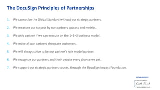 The DocuSign Principles of Partnerships
1. We cannot be the Global Standard without our strategic partners.
2. We measure our success by our partners success and metrics.
3. We only partner if we can execute on the 1+1=3 business model.
4. We make all our partners showcase customers.
5. We will always strive to be our partner’s role model partner.
6. We recognize our partners and their people every chance we get.
7. We support our strategic partners causes, through the DocuSign Impact Foundation.
ESTABLISHED BY:
 
