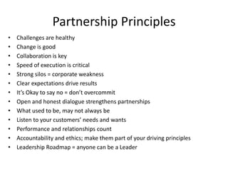 Partnership Principles
•   Challenges are healthy
•   Change is good
•   Collaboration is key
•   Speed of execution is critical
•   Strong silos = corporate weakness
•   Clear expectations drive results
•   It’s Okay to say no = don’t overcommit
•   Open and honest dialogue strengthens partnerships
•   What used to be, may not always be
•   Listen to your customers’ needs and wants
•   Performance and relationships count
•   Accountability and ethics; make them part of your driving principles
•   Leadership Roadmap = anyone can be a Leader
 