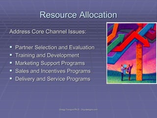 Resource Allocation
Address Core Channel Issues:







Partner Selection and Evaluation
Training and Development
Marketing Support Programs
Sales and Incentives Programs
Delivery and Service Programs

Gregg Taragos Ph.D. Org-designs.com

 