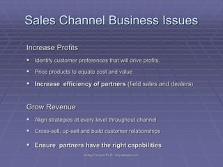 Sales Channel Business Issues
Increase Profits
 Identify customer preferences that will drive profits.
 Price products to equate cost and value

 Increase efficiency of partners (field sales and dealers)

Grow Revenue
 Align strategies at every level throughout channel
 Cross-sell, up-sell and build customer relationships

 Ensure partners have the right capabilities
Gregg Taragos Ph.D. Org-designs.com

 