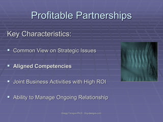 Profitable Partnerships
Key Characteristics:
 Common View on Strategic Issues

 Aligned Competencies
 Joint Business Activities with High ROI
 Ability to Manage Ongoing Relationship
Gregg Taragos Ph.D. Org-designs.com

 