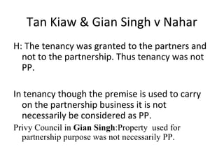 Tan Kiaw & Gian Singh v Nahar
H: The tenancy was granted to the partners and
not to the partnership. Thus tenancy was not
PP.
In tenancy though the premise is used to carry
on the partnership business it is not
necessarily be considered as PP.
Privy Council in Gian Singh:Property used for
partnership purpose was not necessarily PP.
 