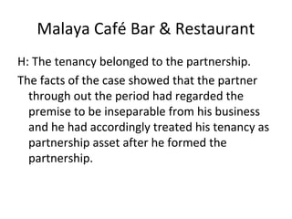 Malaya Café Bar & Restaurant
H: The tenancy belonged to the partnership.
The facts of the case showed that the partner
through out the period had regarded the
premise to be inseparable from his business
and he had accordingly treated his tenancy as
partnership asset after he formed the
partnership.
 