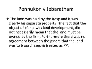 Ponnukon v Jebaratnam
H: The land was paid by the Resp and it was
clearly his separate property. The fact that the
object of p’ship was land development, did
not necessarily mean that the land must be
owned by the firm. Furthermore there was no
agreement between the p’ners that the land
was to b purchased & treated as PP.
 