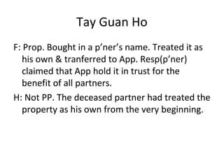 Tay Guan Ho
F: Prop. Bought in a p’ner’s name. Treated it as
his own & tranferred to App. Resp(p’ner)
claimed that App hold it in trust for the
benefit of all partners.
H: Not PP. The deceased partner had treated the
property as his own from the very beginning.
 