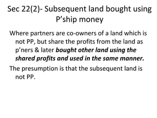 Sec 22(2)- Subsequent land bought using
P’ship money
Where partners are co-owners of a land which is
not PP, but share the profits from the land as
p’ners & later bought other land using the
shared profits and used in the same manner.
The presumption is that the subsequent land is
not PP.
 