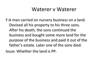 Waterer v Waterer
F:A man carried on nursery business on a land.
Devised all his property to his three sons.
After his death, the sons continued the
business and bought some more land for the
purpose of the business and paid it out of the
father’s estate. Later one of the sons died.
Issue: Whether the land is PP.
 