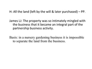H: All the land (left by the will & later purchased) – PP.
James LJ: The property was so intimately mingled with
the business that it became an integral part of the
partnership business activity.
Basis: in a nursery gardening business it is impossible
to separate the land from the business.
 
