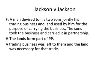 Jackson v Jackson
F: A man devised to his two sons jointly his
trading business and land used by him for the
purpose of carrying the business. The sons
took the business and carried it in partnership.
H:The lands form part of PP.
A trading business was left to them and the land
was necessary for that trade.
 
