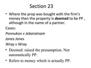 Section 23
• Where the prop was bought with the firm’s
money then the property is deemed to be PP ,
although in the name of a partner.
Cases:
Ponnukon v Jebaratnam
Jones Jones
Wray v Wray
• Deemed: raised the presumption. Not
automatically PP.
• Refers to money which is actually PP.
 