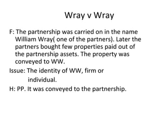 Wray v Wray
F: The partnership was carried on in the name
William Wray( one of the partners). Later the
partners bought few properties paid out of
the partnership assets. The property was
conveyed to WW.
Issue: The identity of WW, firm or
individual.
H: PP. It was conveyed to the partnership.
 