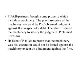 • F:P&B-partners, bought some property which
include a machinery. The purchase price of the
machinery was paid by P. C obtained judgment
against B in respect of a debt. The Sheriff seized
the machinery to satisfy the judgment. P claimed
it was his.
• H: Even if P failed to prove that the machinery
was his, execution could not be issued against the
machinery except on a judgment against the firm.
 