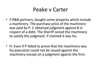 Peake v Carter
• F:P&B-partners, bought some property which include
a machinery. The purchase price of the machinery
was paid by P. C obtained judgment against B in
respect of a debt. The Sheriff seized the machinery
to satisfy the judgment. P claimed it was his.
• H: Even if P failed to prove that the machinery was
his,execution could not be issued against the
machinery except on a judgment against the firm.
 