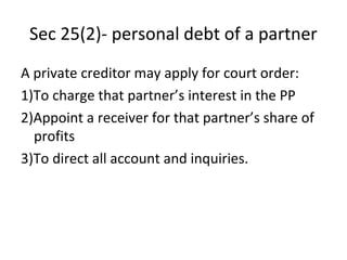 Sec 25(2)- personal debt of a partner
A private creditor may apply for court order:
1)To charge that partner’s interest in the PP
2)Appoint a receiver for that partner’s share of
profits
3)To direct all account and inquiries.
 