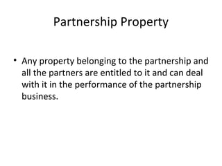 Partnership Property
• Any property belonging to the partnership and
all the partners are entitled to it and can deal
with it in the performance of the partnership
business.
 