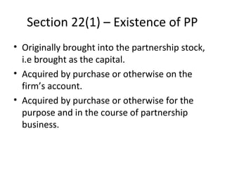 Section 22(1) – Existence of PP
• Originally brought into the partnership stock,
i.e brought as the capital.
• Acquired by purchase or otherwise on the
firm’s account.
• Acquired by purchase or otherwise for the
purpose and in the course of partnership
business.
 