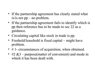 • If the partnership agreement has clearly stated what
is/is not pp – no problem.
• If the partnership agreement fails to identify which is
pp then reference has to be made to sec 22 as a
guidance.
• Circulating capital like stock in trade is pp.
• Freehold/leasehold is fixed capital – might have
problem.
• # 1- circumstances of acquisition, when obtained.
• #2 &3 – purpose(matter of convenient) and mode in
which it has been dealt with.
 
