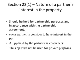 Section 22(1) – Nature of a partner’s
interest in the property
• Should be held for partnership purposes and
in accordance with the partnership
agreement.
- every partner is consider to have interest in the
pp.
- All pp held by the partners as co-owners.
- Thus pp must not be used for private purposes.
 