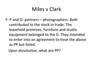 Miles v Clark
F: P and D- partners – photographers. Both
contributed to the stock in trade. The
leasehold premises, furniture and studio
equipment belonged to the D. They intended
to enter into an agreement to treat the above
as PP but failed.
Upon dissolution, what are PP?
 