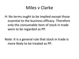 Miles v Clarke
H: No terms ought to be implied except those
essential to the business efficacy. Therefore
only the consumable item of stock in trade
were to be regarded as PP.
Note: It is a general rule that stock in trade is
more likely to be treated as PP.
 