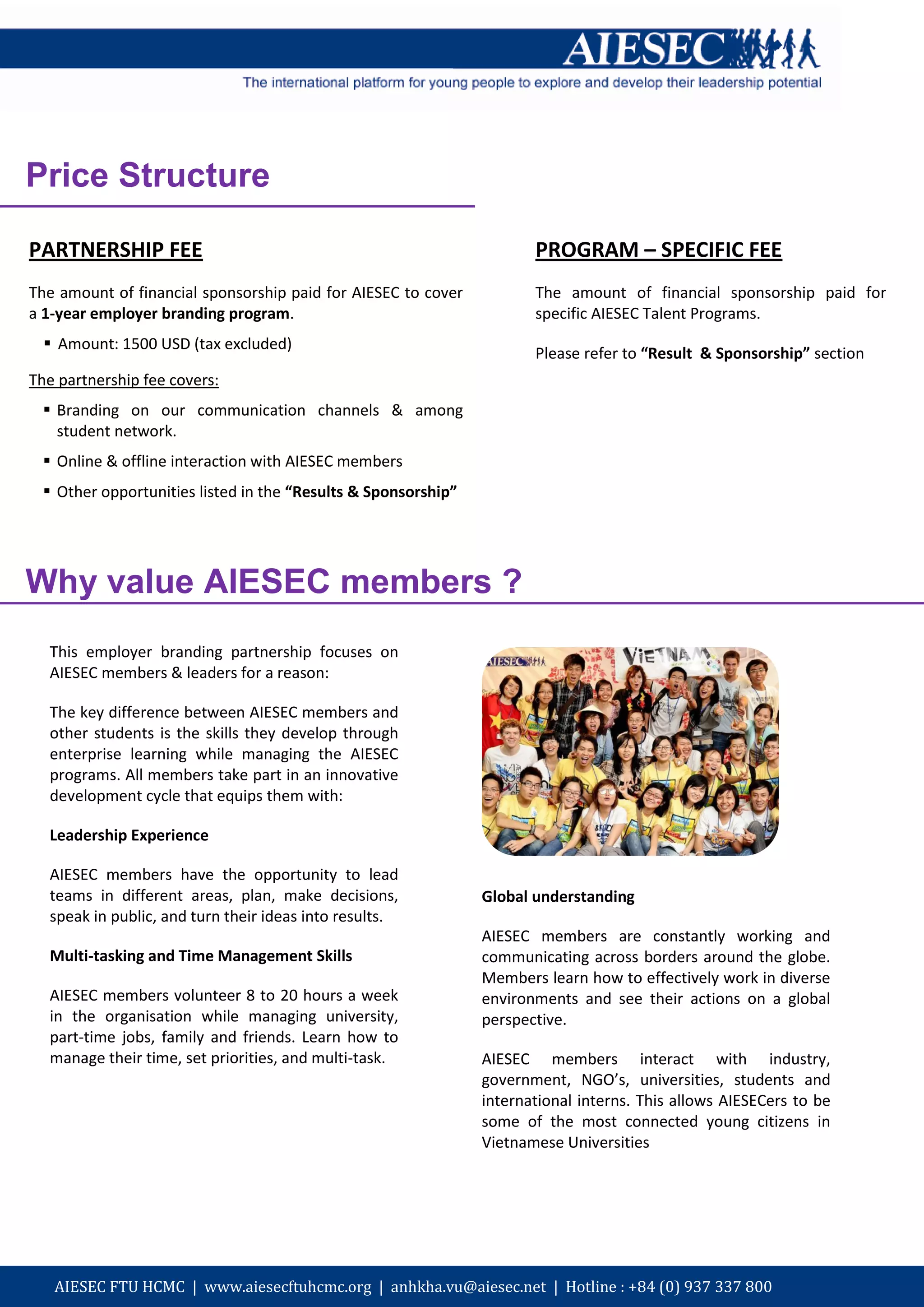 Price Structure

PARTNERSHIP FEE                                                       PROGRAM – SPECIFIC FEE
The amount of financial sponsorship paid for AIESEC to cover          The amount of financial sponsorship paid for
a 1-year employer branding program.                                   specific AIESEC Talent Programs.
   Amount: 1500 USD (tax excluded)
                                                                      Please refer to “Result & Sponsorship” section
The partnership fee covers:
  Branding on our communication channels & among
   student network.
  Online & offline interaction with AIESEC members
  Other opportunities listed in the “Results & Sponsorship”




Why value AIESEC members ?
  This employer branding partnership focuses on
  AIESEC members & leaders for a reason:

  The key difference between AIESEC members and
  other students is the skills they develop through
  enterprise learning while managing the AIESEC
  programs. All members take part in an innovative
  development cycle that equips them with:

  Leadership Experience

  AIESEC members have the opportunity to lead
  teams in different areas, plan, make decisions,              Global understanding
  speak in public, and turn their ideas into results.
                                                               AIESEC members are constantly working and
  Multi-tasking and Time Management Skills                     communicating across borders around the globe.
                                                               Members learn how to effectively work in diverse
  AIESEC members volunteer 8 to 20 hours a week                environments and see their actions on a global
  in the organisation while managing university,               perspective.
  part-time jobs, family and friends. Learn how to
  manage their time, set priorities, and multi-task.           AIESEC members interact with industry,
                                                               government, NGO’s, universities, students and
                                                               international interns. This allows AIESECers to be
                                                               some of the most connected young citizens in
                                                               Vietnamese Universities




   AIESEC FTU HCMC | www.aiesecftuhcmc.org | anhkha.vu@aiesec.net | Hotline : +84 (0) 937 337 800
 