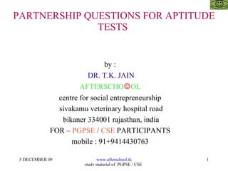 PARTNERSHIP QUESTIONS FOR APTITUDE TESTS  by :  DR. T.K. JAIN AFTERSCHO ☺ OL  centre for social entrepreneurship  sivakamu veterinary hospital road bikaner 334001 rajasthan, india FOR –  PGPSE  /  CSE  PARTICIPANTS  mobile : 91+9414430763  