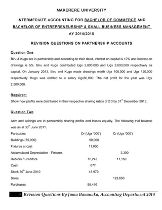 MAKERERE UNIVERSITY 
INTERMEDIATE ACCOUNTING FOR BACHELOR OF COMMERCE AND 
BACHELOR OF ENTREPRENEURSHIP & SMALL BUSINESS MANAGEMENT 
AY 2014/2015 
REVISION QUESTIONS ON PARTNERSHIP ACCOUNTS 
Question One 
Biru & Kugo are in partnership and according to their deed, interest on capital is 10% and interest on 
drawings is 5%. Biru and Kugo contributed Ugx 2,000,000 and Ugx 3,000,000 respectively as 
capital. On January 2013, Biru and Kugo made drawings worth Ugx 100,000 and Ugx 120,000 
respectively. Kugo was entitled to a salary Ugx80,000. The net profit for the year was Ugx 
2,500,000. 
Required; 
Show how profits were distributed in their respective sharing ratios of 2:3 by 31st December 2013. 
Question Two 
Atim and Adongo are in partnership sharing profits and losses equally. The following trial balance 
was as at 30th June 2011. 
Particulars Dr (Ugx ‘000’) Cr (Ugx ‘000’) 
Buildings (75,000) 50,000 
Fixtures at cost 11,000 
Accumulated Depreciation – Fixtures 3,300 
Debtors / Creditors 16,243 11,150 
Cash 677 
Stock 30th June 2010 41,979 
Sales 123,650 
Purchases 85,416 
1 Revision Questions By Juma Bananuka, Accounting Department 2014 
 