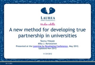 A new method for developing true
         partnership in universities
                                     Teemu Ylikoski
                                   Mika J. Kortelainen
             Presented at the Learning by Developing Conference, May 2012.
                                   Updated Nov-2012

                                       11/24/2012




24.11.2012
 