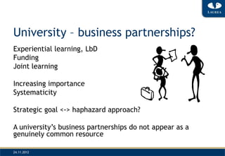 University – business partnerships?
Experiential learning, LbD
Funding
Joint learning

Increasing importance
Systematicity

Strategic goal <-> haphazard approach?

A university’s business partnerships do not appear as a
genuinely common resource

24.11.2012
 