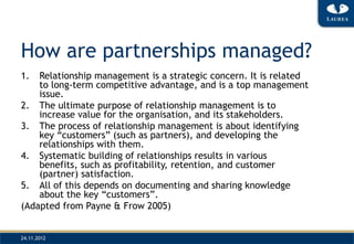 How are partnerships managed?
1.  Relationship management is a strategic concern. It is related
    to long-term competitive advantage, and is a top management
    issue.
2. The ultimate purpose of relationship management is to
    increase value for the organisation, and its stakeholders.
3. The process of relationship management is about identifying
    key “customers” (such as partners), and developing the
    relationships with them.
4. Systematic building of relationships results in various
    benefits, such as profitability, retention, and customer
    (partner) satisfaction.
5. All of this depends on documenting and sharing knowledge
    about the key “customers”.
(Adapted from Payne & Frow 2005)


24.11.2012
 
