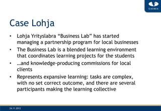 Case Lohja
•     Lohja Yrityslabra “Business Lab” has started
      managing a partnership program for local businesses
•     The Business Lab is a blended learning environment
      that coordinates learning projects for the students
•     …and knowledge-producing commissions for local
      clients
•     Represents expansive learning: tasks are complex,
      with no set correct outcome, and there are several
      participants making the learning collective


24.11.2012
 