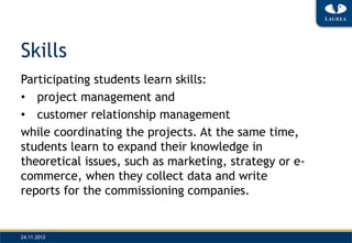 Skills
Participating students learn skills:
• project management and
• customer relationship management
while coordinating the projects. At the same time,
students learn to expand their knowledge in
theoretical issues, such as marketing, strategy or e-
commerce, when they collect data and write
reports for the commissioning companies.


24.11.2012
 
