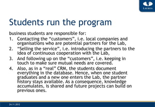 Students run the program
business students are responsible for:
1. Contacting the “customers”, i.e. local companies and
    organisations who are potential partners for the Lab,
2. “Selling the service”, i.e. introducing the partners to the
    idea of continuous cooperation with the Lab,
3. And following up on the “customers”, i.e. keeping in
    touch to make sure mutual needs are covered.
4. Also, as in a “real” CRM, the students document
    everything in the database. Hence, when one student
    graduates and a new one enters the Lab, the partner
    history stays available. As a consequence, knowledge
    accumulates, is shared and future projects can build on
    previous ones.

24.11.2012
 
