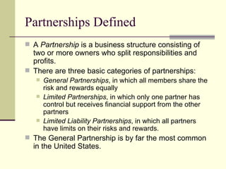 Partnerships Defined A Partnership is a business structure consisting of two or more owners who split responsibilities and profits. There are three basic categories of partnerships: General Partnerships , in which all members share the risk and rewards equally Limited Partnerships , in which only one partner has control but receives financial support from the other partners Limited Liability Partnerships , in which all partners have limits on their risks and rewards. The General Partnership is by far the most common in the United States.