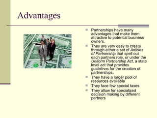 Advantages Partnerships have many advantages that make them attractive to potential business owners. They are very easy to create through either a set of Articles of Partnership that spell out each partners role, or under the Uniform Partnership Act , a state level act that provides guidelines for the creation of partnerships. They have a larger pool of resources available They face few special taxes They allow for specialized decision making by different partners