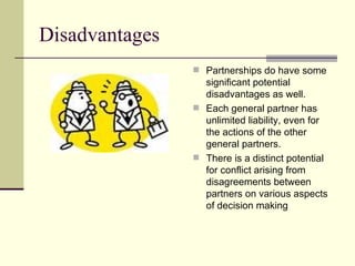 Disadvantages Partnerships do have some significant potential disadvantages as well. Each general partner has unlimited liability, even for the actions of the other general partners. There is a distinct potential for conflict arising from disagreements between partners on various aspects of decision making