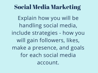 Explain how you will be
handling social media,
include strategies - how you
will gain followers, likes,
make a presence, and goals
for each social media
account.
Social Media Marketing
 
