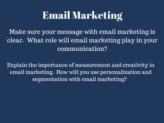 Email Marketing
Make sure your message with email marketing is
clear. What role will email marketing play in your
communication?
Explain the importance of measurement and creativity in
email marketing. How will you use personalization and
segmentation with email marketing?
 