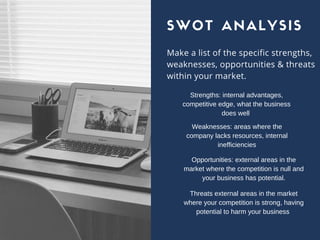 Make a list of the specific strengths,
weaknesses, opportunities & threats
within your market.
SWOT ANALYSIS
Strengths: internal advantages,
competitive edge, what the business
does well 
Weaknesses: areas where the
company lacks resources, internal
inefficiencies
Opportunities: external areas in the
market where the competition is null and
your business has potential.
Threats external areas in the market
where your competition is strong, having
potential to harm your business 
 