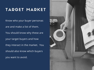 Know who your buyer personas
are and make a list of them.
You should know why these are
your target buyers and how
they interact in the market. You
should also know which buyers
you want to avoid.
TARGET MARKET
 