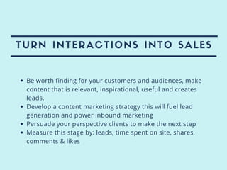 TURN INTERACTIONS INTO SALES
Be worth finding for your customers and audiences, make
content that is relevant, inspirational, useful and creates
leads.
Develop a content marketing strategy this will fuel lead
generation and power inbound marketing
Persuade your perspective clients to make the next step
Measure this stage by: leads, time spent on site, shares,
comments & likes
 
